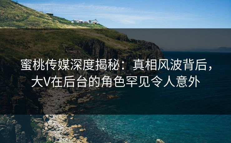 蜜桃传媒深度揭秘：真相风波背后，大V在后台的角色罕见令人意外