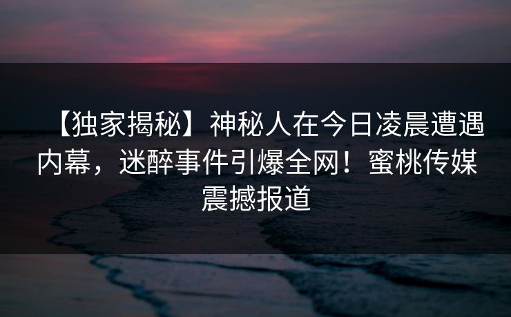 【独家揭秘】神秘人在今日凌晨遭遇内幕,迷醉事件引爆全网!蜜桃传媒震撼报道 【独家揭秘】神秘人在今日凌晨遭遇内幕,迷醉事件引爆全网!蜜桃传媒震撼报道