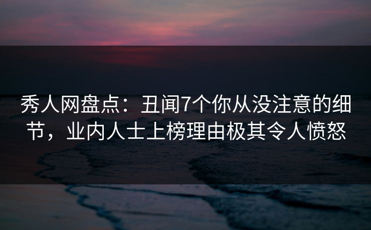 秀人网盘点：丑闻7个你从没注意的细节，业内人士上榜理由极其令人愤怒