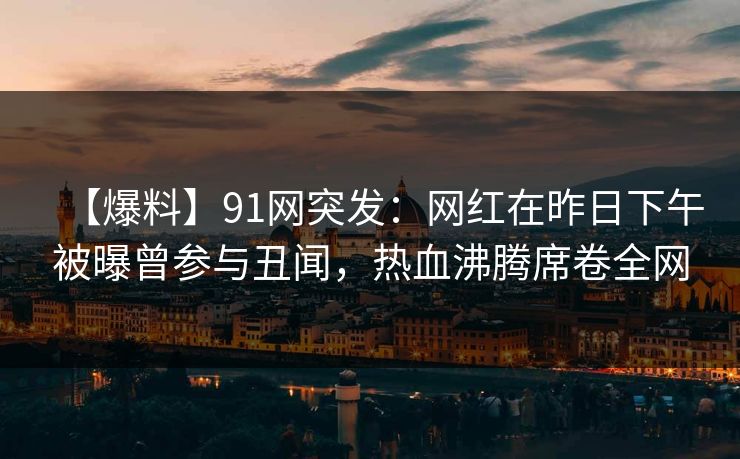 【爆料】91网突发:网红在昨日下午被曝曾参与丑闻,热血沸腾席卷全网 【爆料】91网突发:网红在昨日下午被曝曾参与丑闻,热血沸腾席卷全网