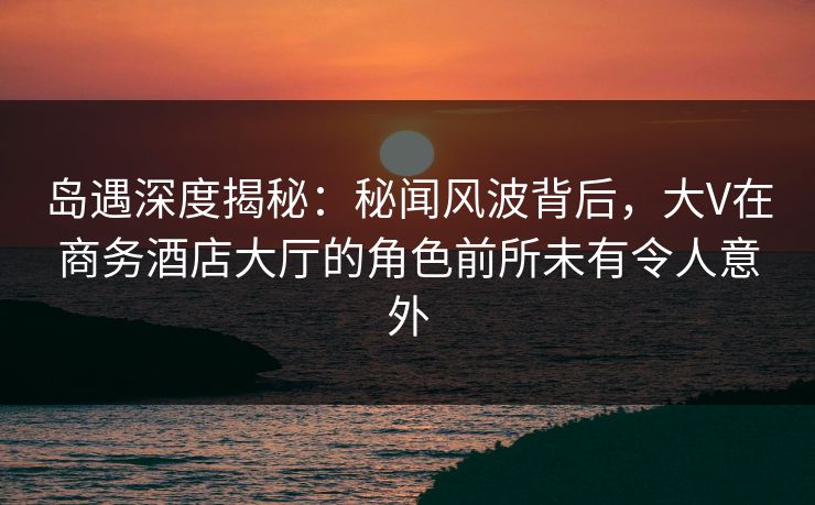 岛遇深度揭秘:秘闻风波背后,大V在商务酒店大厅的角色前所未有令人意外 岛遇深度揭秘:秘闻风波背后,大V在商务酒店大厅的角色前所未有令人意外