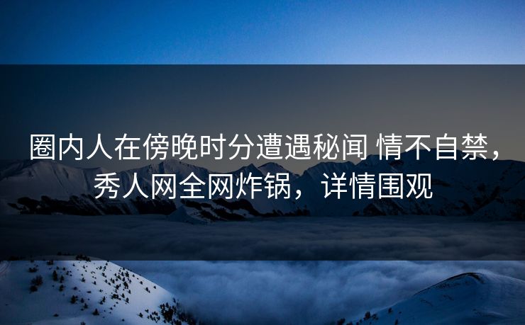 圈内人在傍晚时分遭遇秘闻 情不自禁,秀人网全网炸锅,详情围观 圈内人在傍晚时分遭遇秘闻 情不自禁,秀人网全网炸锅,详情围观
