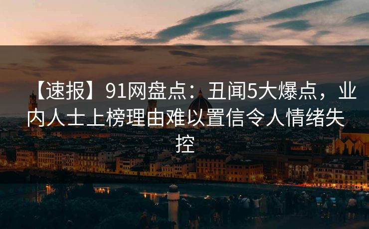 【速报】91网盘点:丑闻5大爆点,业内人士上榜理由难以置信令人情绪失控 【速报】91网盘点:丑闻5大爆点,业内人士上榜理由难以置信令人情绪失控