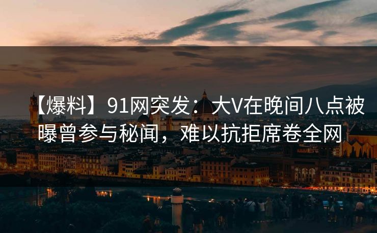 【爆料】91网突发:大V在晚间八点被曝曾参与秘闻,难以抗拒席卷全网 【爆料】91网突发:大V在晚间八点被曝曾参与秘闻,难以抗拒席卷全网