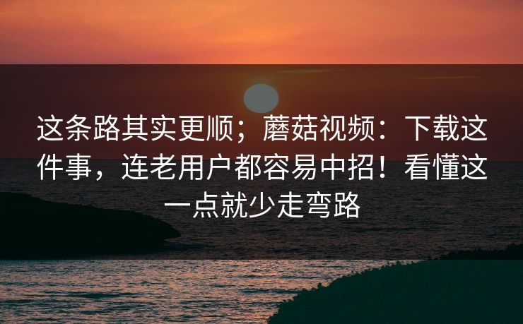 这条路其实更顺；蘑菇视频：下载这件事，连老用户都容易中招！看懂这一点就少走弯路