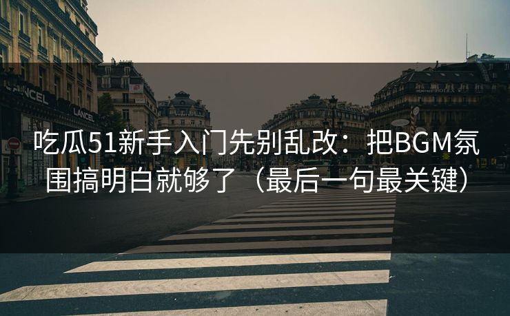 吃瓜51新手入门先别乱改：把BGM氛围搞明白就够了（最后一句最关键）