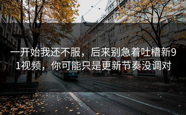 一开始我还不服，后来别急着吐槽新91视频，你可能只是更新节奏没调对