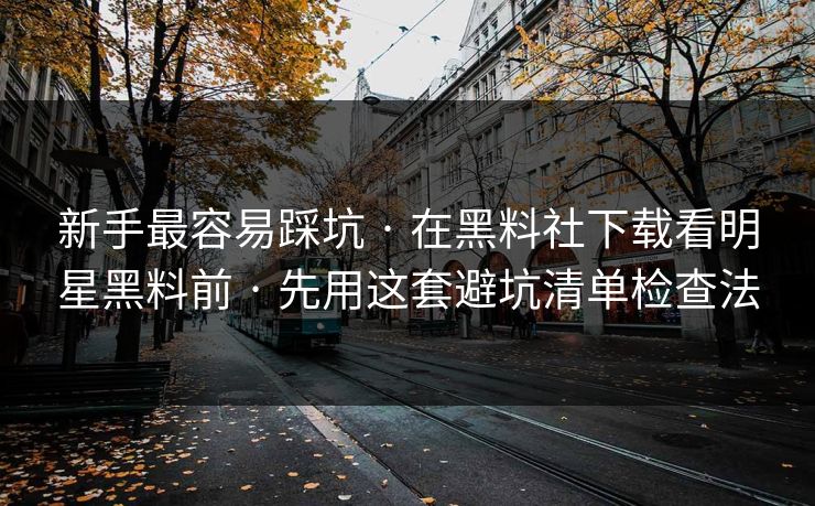 新手最容易踩坑 · 在黑料社下载看明星黑料前 · 先用这套避坑清单检查法