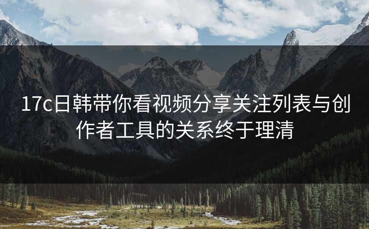 17c日韩带你看视频分享关注列表与创作者工具的关系终于理清