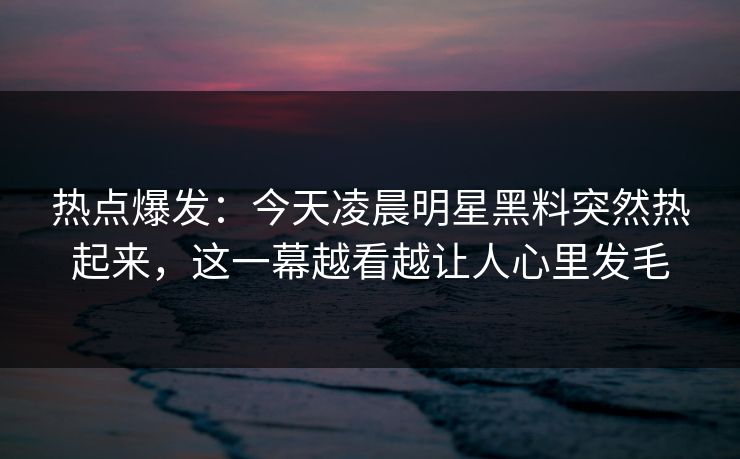 热点爆发:今天凌晨明星黑料突然热起来,这一幕越看越让人心里发毛 热点爆发:今天凌晨明星黑料突然热起来,这一幕越看越让人心里发毛