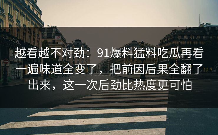 越看越不对劲:91爆料猛料吃瓜再看一遍味道全变了,把前因后果全翻了出来,这一次后劲比热度更可怕 越看越不对劲:91爆料猛料吃瓜再看一遍味道全变了,把前因后果全翻了出来,这一次后劲比热度更可怕