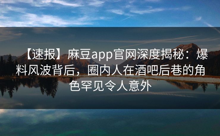 【速报】麻豆app官网深度揭秘：爆料风波背后，圈内人在酒吧后巷的角色罕见令人意外