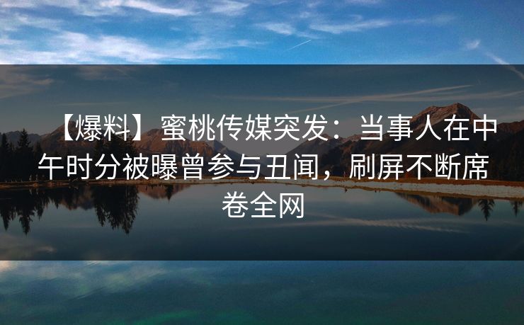 【爆料】蜜桃传媒突发：当事人在中午时分被曝曾参与丑闻，刷屏不断席卷全网