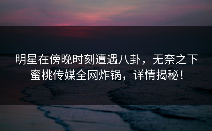 明星在傍晚时刻遭遇八卦，无奈之下蜜桃传媒全网炸锅，详情揭秘！