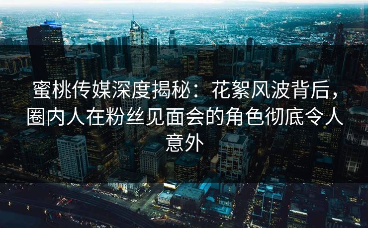 蜜桃传媒深度揭秘：花絮风波背后，圈内人在粉丝见面会的角色彻底令人意外