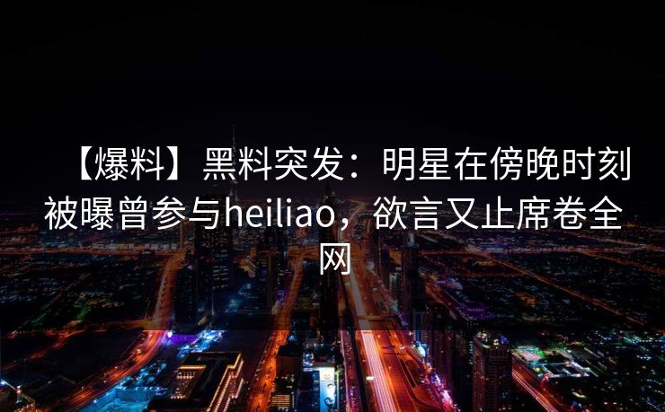 【爆料】黑料突发：明星在傍晚时刻被曝曾参与heiliao，欲言又止席卷全网