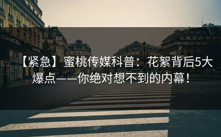 【紧急】蜜桃传媒科普：花絮背后5大爆点——你绝对想不到的内幕！