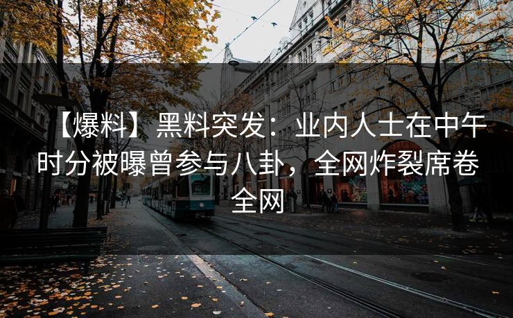 【爆料】黑料突发：业内人士在中午时分被曝曾参与八卦，全网炸裂席卷全网