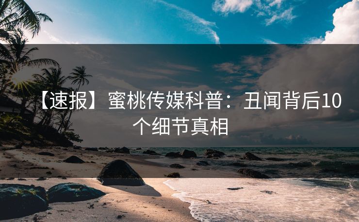 【速报】蜜桃传媒科普：丑闻背后10个细节真相
