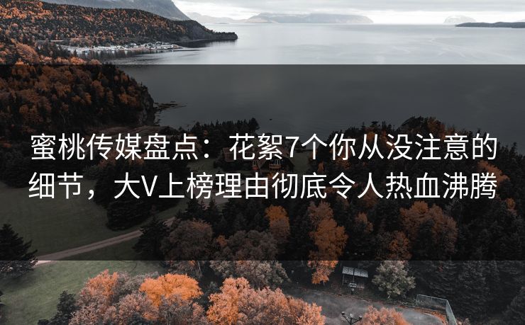 蜜桃传媒盘点：花絮7个你从没注意的细节，大V上榜理由彻底令人热血沸腾