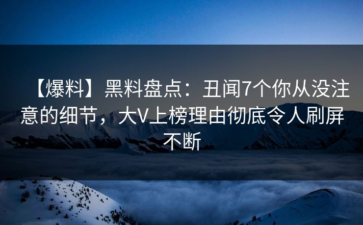 【爆料】黑料盘点：丑闻7个你从没注意的细节，大V上榜理由彻底令人刷屏不断