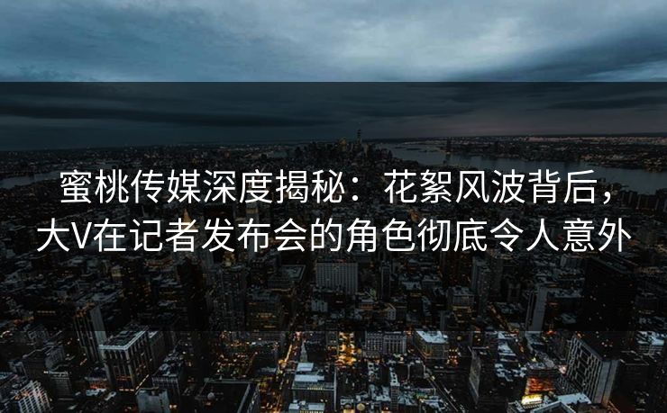 蜜桃传媒深度揭秘：花絮风波背后，大V在记者发布会的角色彻底令人意外