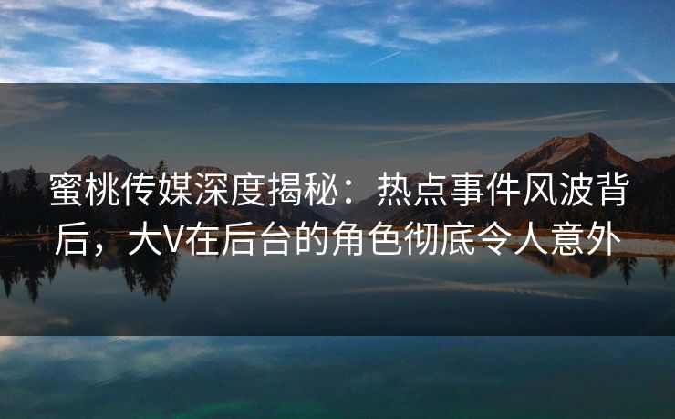 蜜桃传媒深度揭秘：热点事件风波背后，大V在后台的角色彻底令人意外