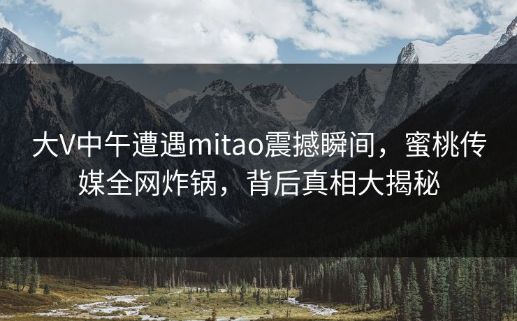 大V中午遭遇mitao震撼瞬间，蜜桃传媒全网炸锅，背后真相大揭秘