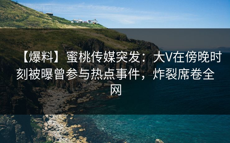 【爆料】蜜桃传媒突发：大V在傍晚时刻被曝曾参与热点事件，炸裂席卷全网
