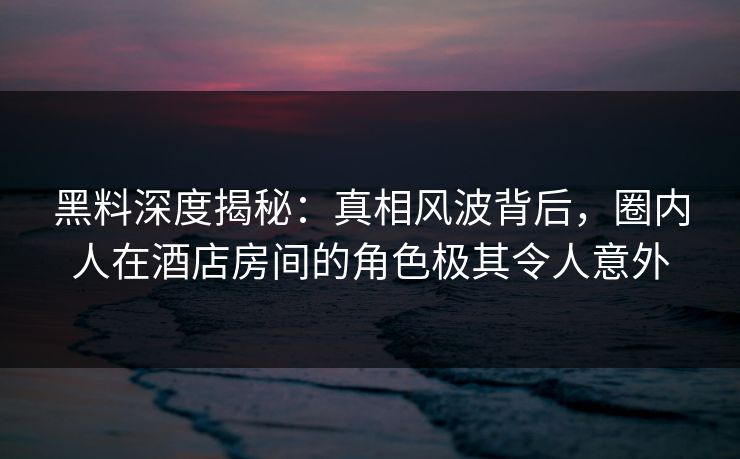 黑料深度揭秘：真相风波背后，圈内人在酒店房间的角色极其令人意外