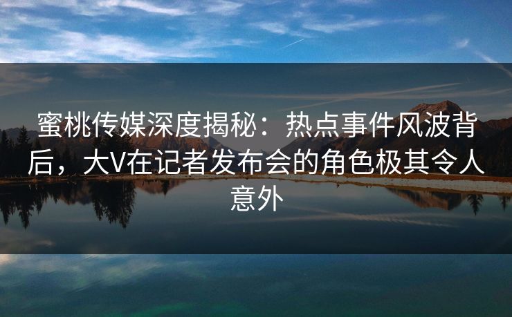 蜜桃传媒深度揭秘：热点事件风波背后，大V在记者发布会的角色极其令人意外