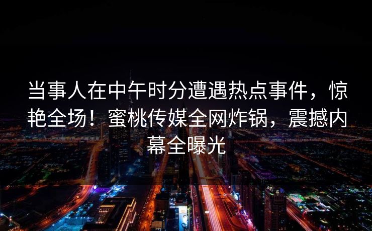 当事人在中午时分遭遇热点事件，惊艳全场！蜜桃传媒全网炸锅，震撼内幕全曝光