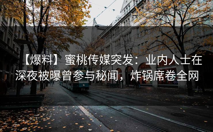 【爆料】蜜桃传媒突发：业内人士在深夜被曝曾参与秘闻，炸锅席卷全网