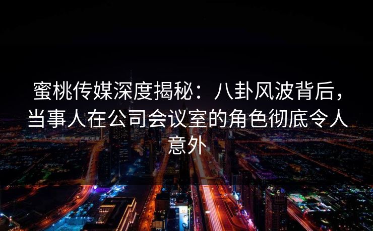 蜜桃传媒深度揭秘：八卦风波背后，当事人在公司会议室的角色彻底令人意外