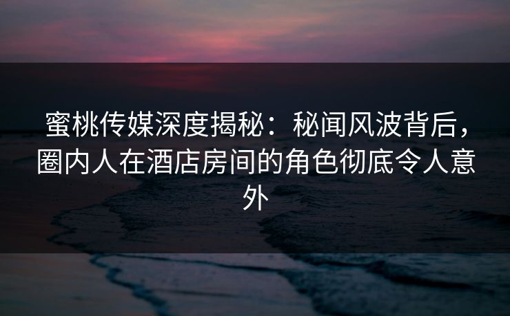 蜜桃传媒深度揭秘：秘闻风波背后，圈内人在酒店房间的角色彻底令人意外