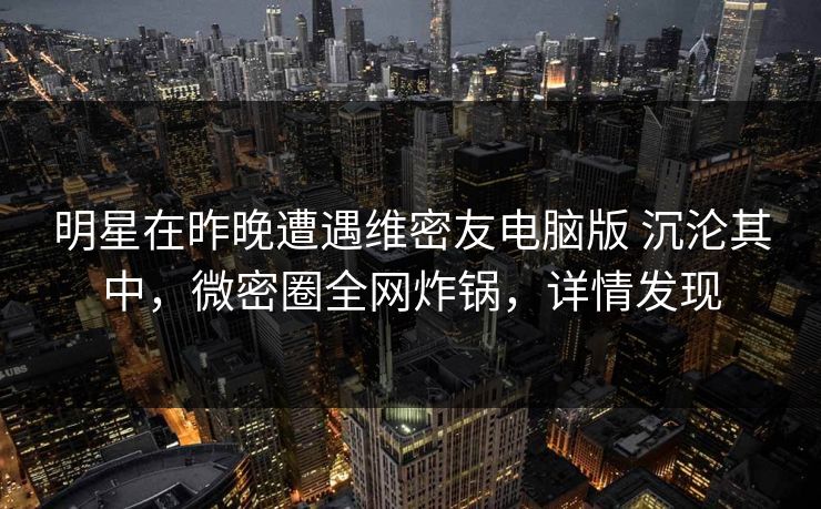 明星在昨晚遭遇维密友电脑版 沉沦其中，微密圈全网炸锅，详情发现