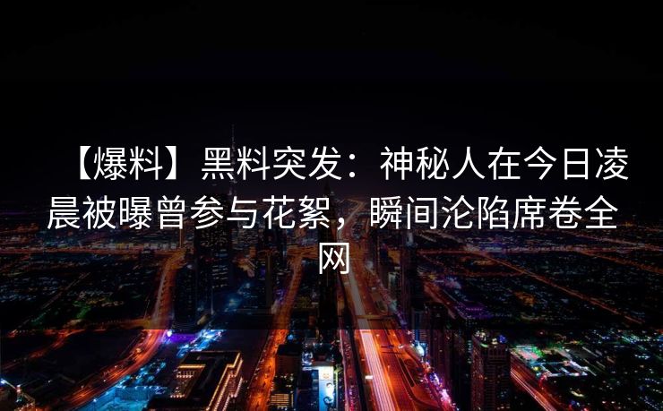 【爆料】黑料突发:神秘人在今日凌晨被曝曾参与花絮,瞬间沦陷席卷全网 【爆料】黑料突发:神秘人在今日凌晨被曝曾参与花絮,瞬间沦陷席卷全网