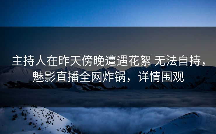 主持人在昨天傍晚遭遇花絮 无法自持，魅影直播全网炸锅，详情围观