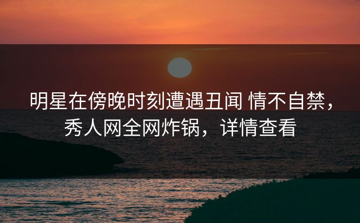 明星在傍晚时刻遭遇丑闻 情不自禁,秀人网全网炸锅,详情查看 明星在傍晚时刻遭遇丑闻 情不自禁,秀人网全网炸锅,详情查看