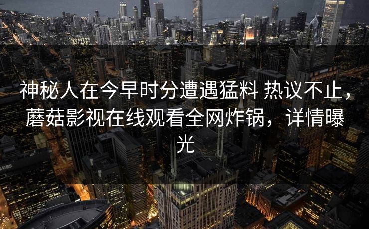 神秘人在今早时分遭遇猛料 热议不止,蘑菇影视在线观看全网炸锅,详情曝光 神秘人在今早时分遭遇猛料 热议不止,蘑菇影视在线观看全网炸锅,详情曝光