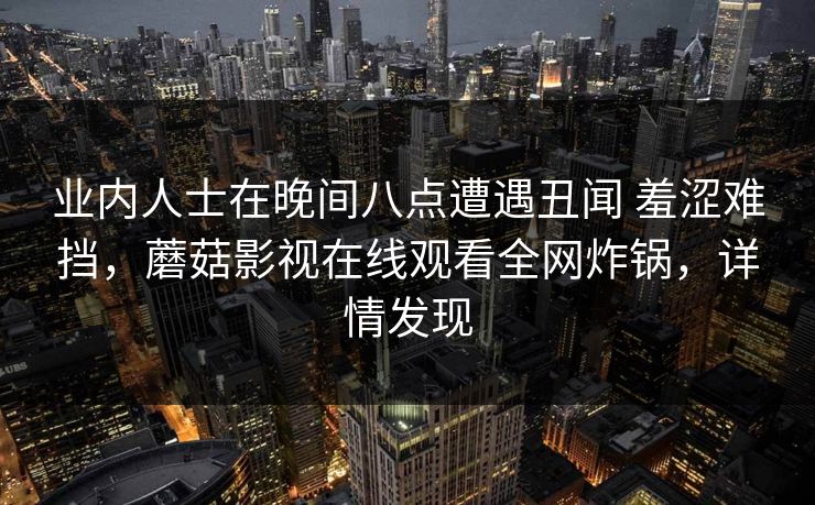 业内人士在晚间八点遭遇丑闻 羞涩难挡，蘑菇影视在线观看全网炸锅，详情发现