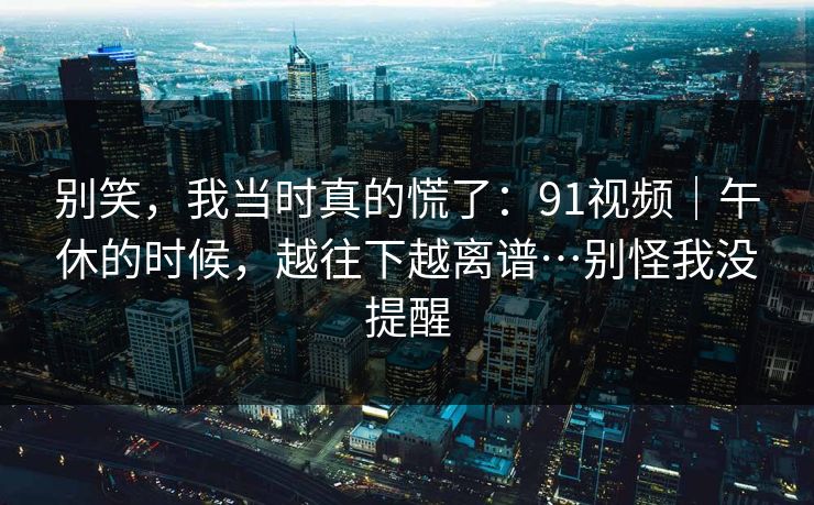 别笑,我当时真的慌了:91视频|午休的时候,越往下越离谱…别怪我没提醒 别笑,我当时真的慌了:91视频|午休的时候,越往下越离谱…别怪我没提醒