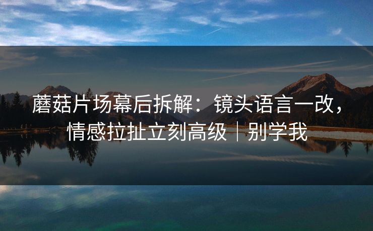 蘑菇片场幕后拆解:镜头语言一改,情感拉扯立刻高级|别学我 蘑菇片场幕后拆解:镜头语言一改,情感拉扯立刻高级|别学我