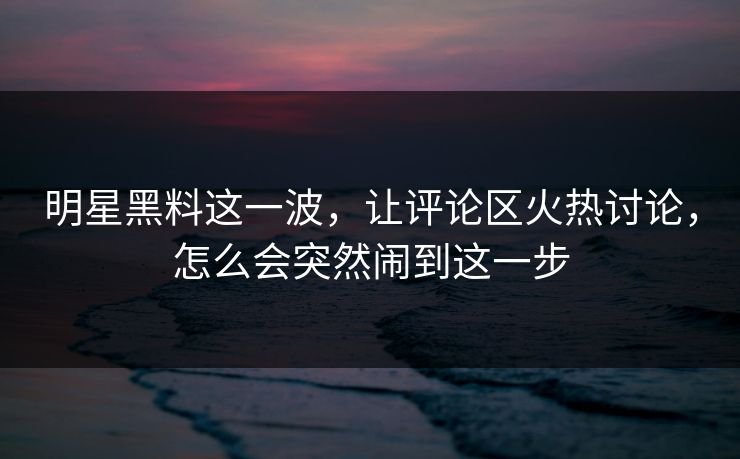 明星黑料这一波，让评论区火热讨论，怎么会突然闹到这一步